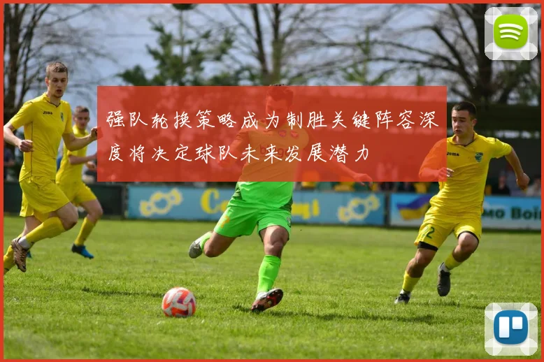 强队轮换策略成为制胜关键阵容深度将决定球队未来发展潜力
