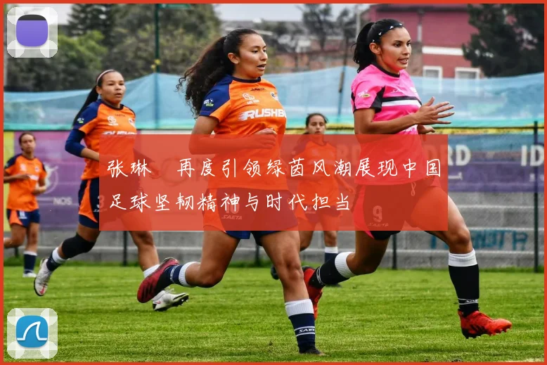 张琳芃再度引领绿茵风潮展现中国足球坚韧精神与时代担当