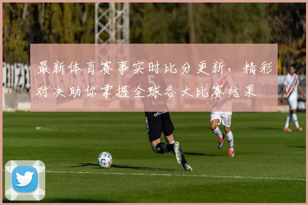 最新体育赛事实时比分更新，精彩对决助你掌握全球各大比赛结果