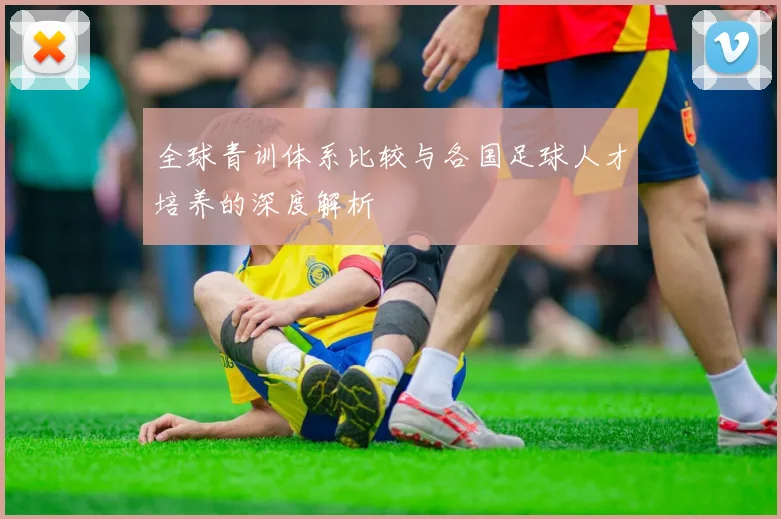 全球青训体系比较与各国足球人才培养的深度解析