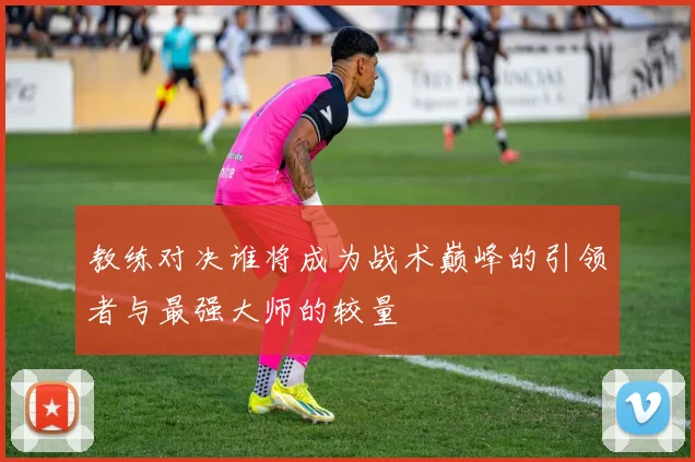 教练对决谁将成为战术巅峰的引领者与最强大师的较量