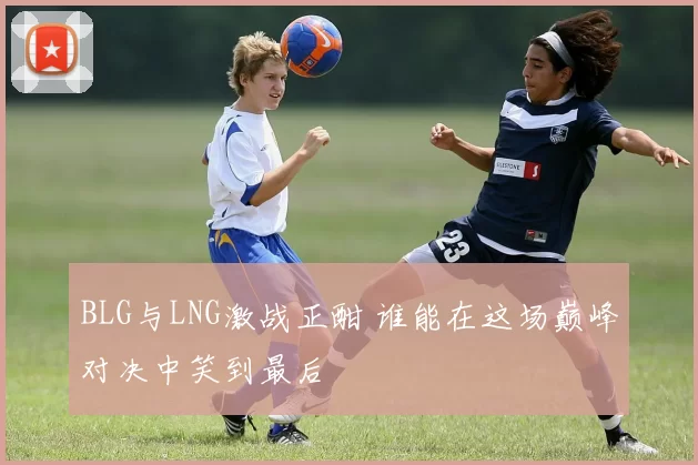 BLG与LNG激战正酣 谁能在这场巅峰对决中笑到最后