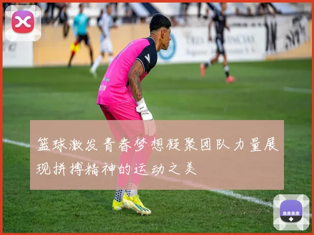 篮球激发青春梦想凝聚团队力量展现拼搏精神的运动之美