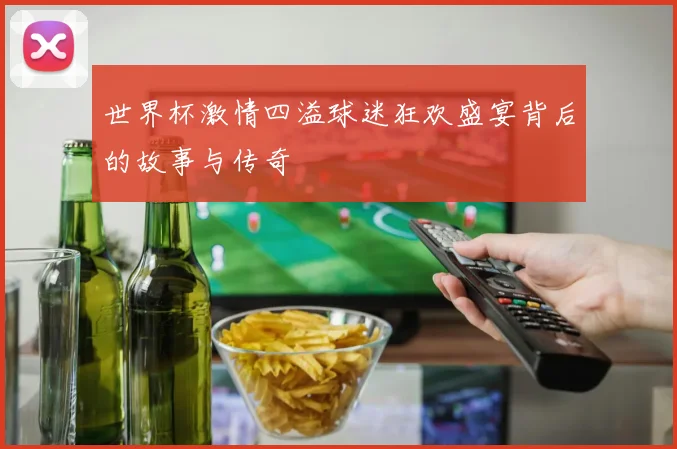 世界杯激情四溢球迷狂欢盛宴背后的故事与传奇