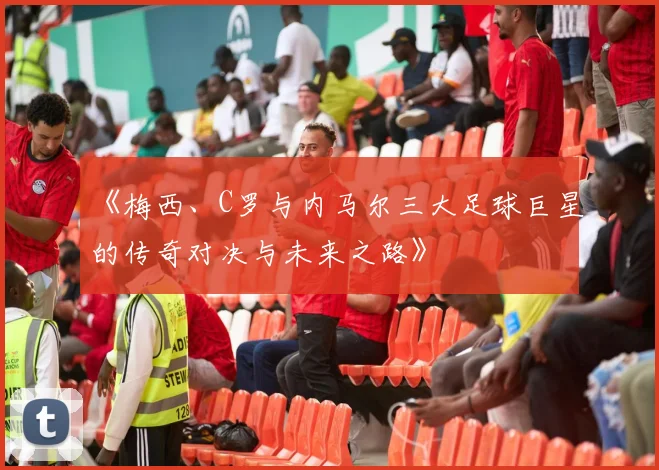 《梅西、C罗与内马尔三大足球巨星的传奇对决与未来之路》