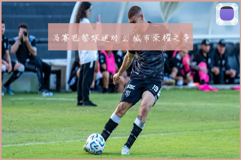 马赛巴黎球迷对立 城市荣耀之争